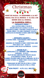 LA SANGRIA GRILL RESTAURANT | MENÚ DE NADAL: 24 DESEMBRE A LA NIT - NADAL DIA 25 AL MIGDIA -I- EL DIA 1 DE GENER DEL 2024 AL MIGDIA. LA SANGRIA GRILL. -- ENTRANTS FREDS -- LES 6 OSTRES NÚM.3 24,00 € SALMÓ GRAVLAX CASOLÀ 23,00 € FOIE GRAS D'ÀNEC I CHUTNEY CASOLÀ 29,00 € PERNIL IBÈRIC I PA AMB TOMÀQUET 30,00 € CARPACCIO DE MAGRET D’ÀNEC AMB FOIE GRAS 19,50 € -- ENTRANTS CALENTS -- 6 OSTRES NÚM. 3 GRATINADES AMB PARMESÀ 26,90 € AMANIDA DE PEDRERS D'ÀNEC CONFITADA AMB FOIE-GRAS I OU 20,50 € PA SANGRIA AMB SALSA ALFÀBREGA 21,90 € -- SEGON PLAT -- LLENGUADO A LA «MÉNIÈRE» AMB VERDURES VARIADES 32,50 € FILET DE BOU AMB BOLETS FREGITS SALSA D’ALFÀBREGA I PEBRE 39,50 € GAMBES PELADES AMB SALSA FLAMEJADA 28,90 € MAGRET D’ÀNEC AL PEBRE VERD I PATATA NOVA 32,00 € TOMAHAWK DE BOU 145,00 € PER A 3 PERS XULETON DE BOU 88,00 € PER A 2 PERS BON PROFIT - 4,5% I.G.I. INCLÒS